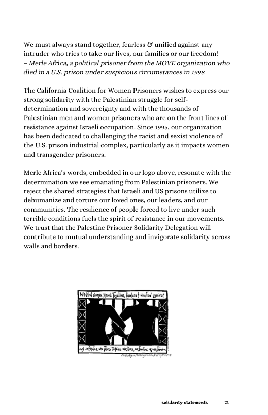 We must always stand together, fearless & unified against any intruder who tries to take our lives, our families or our freedom!  ~ Merle Aftica, a political prisoner from the MOVE organization who died in a US. prison under suspicious circumstances in 1995  The California Coalition for Women Prisoners wishes to express our strong solidarity with the Palestinian struggle for self- determination and sovereignty and with the thousands of Palestinian men and women prisoners who are on the front lines of resistance against Israeli occupation. Since 1995, our organization has been dedicated to challenging the racist and sexist violence of the US. prison industrial complex, particularly as it impacts women and transgender prisoners.  Merle Africa’s words, embedded in our logo above, resonate with the determination we see emanating from Palestinian prisoners. We reject the shared strategies that Israeli and US prisons utilize to dehumanize and torture our loved ones, our leaders, and our communities. The resilience of people forced to live under such terrible conditions fuels the spirit of resistance in our movements. We trust that the Palestine Prisoner Solidarity Delegation will contribute to mutual understanding and invigorate solidarity walls and borders  ’-.-a  solidarty sttements 1 